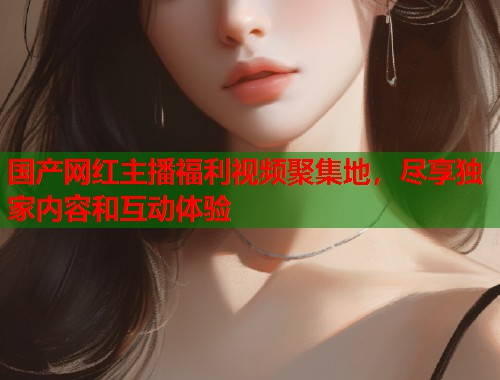 国产网红主播福利视频聚集地，尽享独家内容和互动体验  第1张