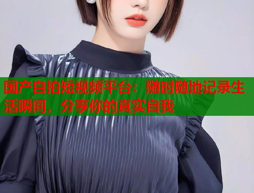 国产自拍短视频平台：随时随地记录生活瞬间，分享你的真实自我  第1张