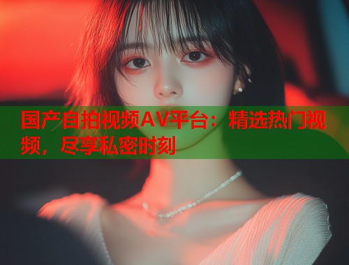国产自拍视频AV平台：精选热门视频，尽享私密时刻  第1张