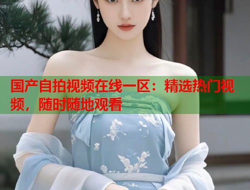 国产自拍视频在线一区：精选热门视频，随时随地观看  第2张