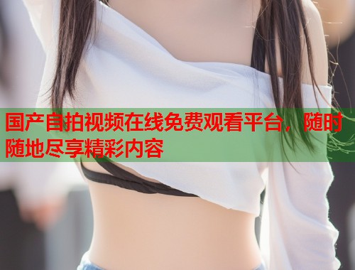 国产自拍视频在线免费观看平台，随时随地尽享精彩内容  第1张