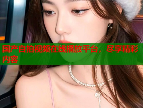 国产自拍视频在线播放平台，尽享精彩内容  第1张