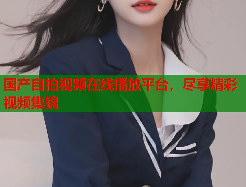 国产自拍视频在线播放平台，尽享精彩视频集锦  第1张