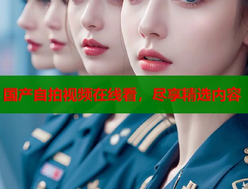 国产自拍视频在线看，尽享精选内容  第1张