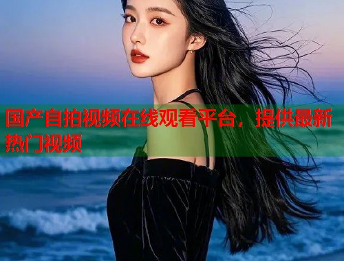 国产自拍视频在线观看平台，提供最新热门视频  第1张