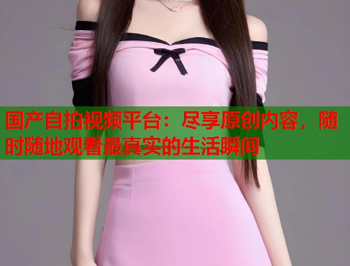 国产自拍视频平台：尽享原创内容，随时随地观看最真实的生活瞬间  第1张