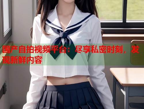 国产自拍视频平台：尽享私密时刻，发现新鲜内容  第1张