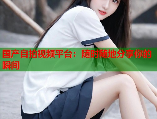 国产自拍视频平台：随时随地分享你的瞬间  第2张