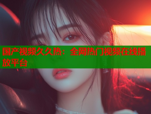 国产视频久久热：全网热门视频在线播放平台  第1张