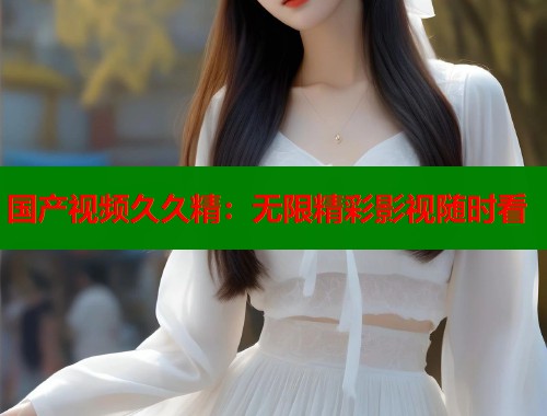 国产视频久久精：无限精彩影视随时看  第1张