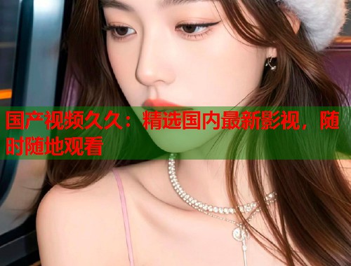 国产视频久久：精选国内最新影视，随时随地观看  第1张