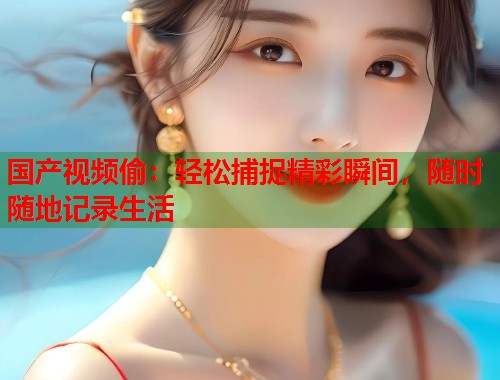 国产视频偷：轻松捕捉精彩瞬间，随时随地记录生活  第1张