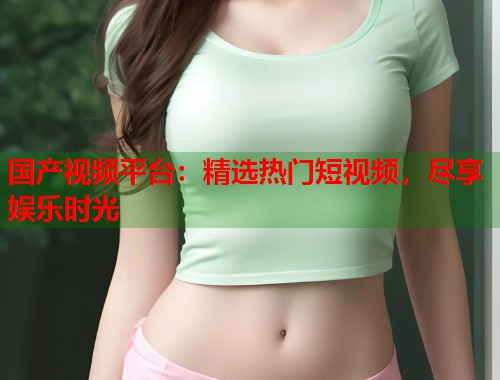 国产视频平台：精选热门短视频，尽享娱乐时光  第1张