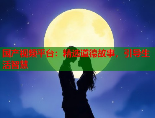 国产视频平台：精选道德故事，引导生活智慧  第1张