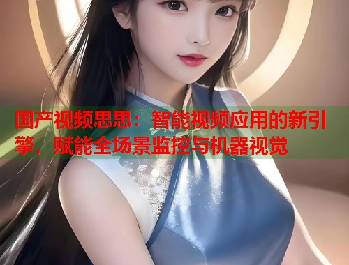 国产视频思思：智能视频应用的新引擎，赋能全场景监控与机器视觉  第1张