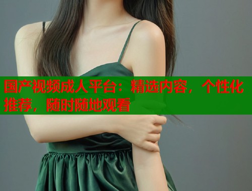 国产视频成人平台：精选内容，个性化推荐，随时随地观看  第1张