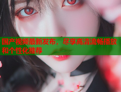 国产视频最新发布，尽享高清流畅播放和个性化推荐  第1张