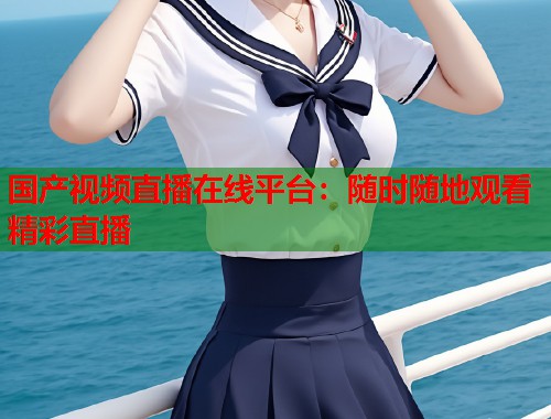 国产视频直播在线平台：随时随地观看精彩直播  第1张