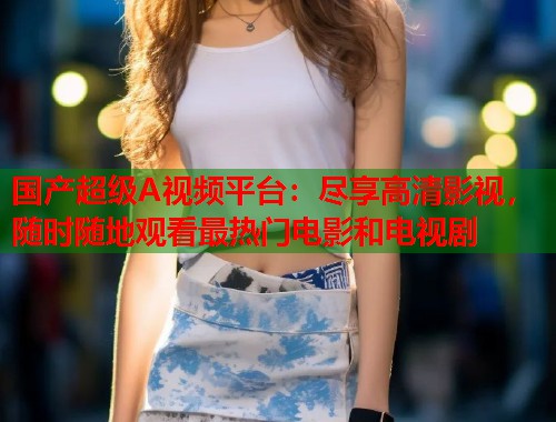 国产超级A视频平台：尽享高清影视，随时随地观看最热门电影和电视剧  第1张