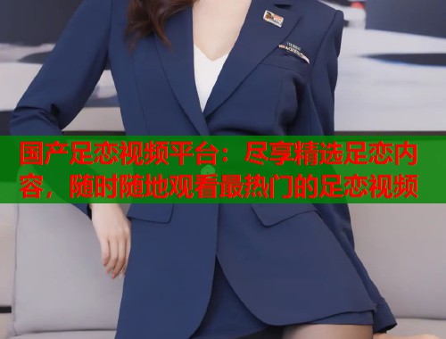 国产足恋视频平台：尽享精选足恋内容，随时随地观看最热门的足恋视频  第1张