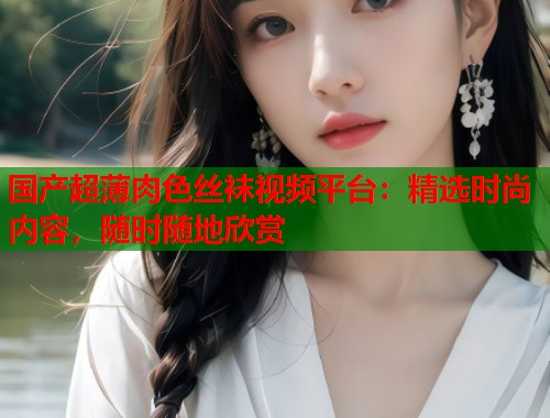 国产超薄肉色丝袜视频平台：精选时尚内容，随时随地欣赏  第1张