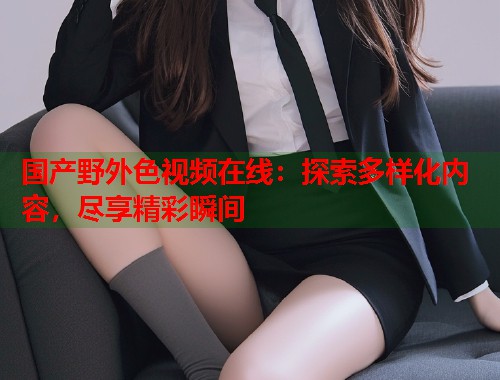 国产野外色视频在线：探索多样化内容，尽享精彩瞬间  第1张