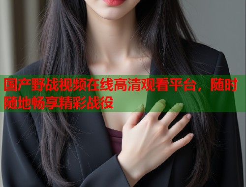 国产野战视频在线高清观看平台，随时随地畅享精彩战役  第1张