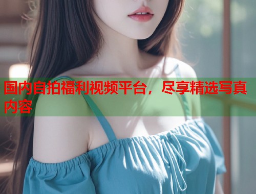国内自拍福利视频平台，尽享精选写真内容  第1张