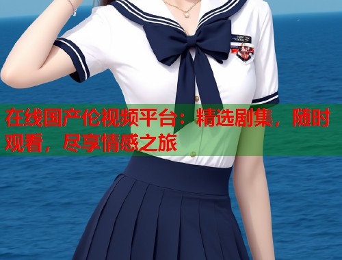 在线国产伦视频平台：精选剧集，随时观看，尽享情感之旅  第1张