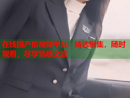 在线国产伦视频平台：精选剧集，随时观看，尽享情感之旅  第2张