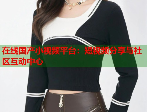 在线国产小视频平台：短视频分享与社区互动中心  第1张