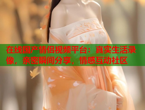 在线国产情侣视频平台：真实生活录像，亲密瞬间分享，情感互动社区  第2张