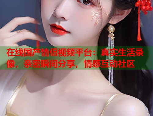 在线国产情侣视频平台：真实生活录像，亲密瞬间分享，情感互动社区  第1张