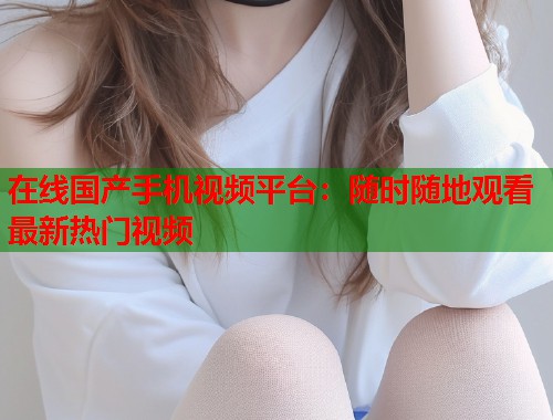 在线国产手机视频平台：随时随地观看最新热门视频  第1张