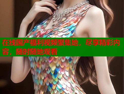 在线国产福利视频聚集地，尽享精彩内容，随时随地观看  第1张