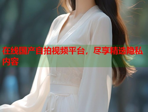 在线国产自拍视频平台，尽享精选隐私内容  第1张