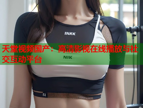 天堂视频国产：高清影视在线播放与社交互动平台  第1张