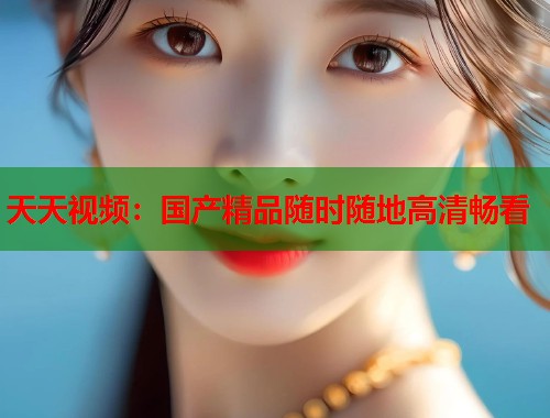 天天视频：国产精品随时随地高清畅看  第1张