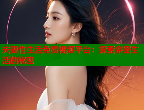 夫妻性生活免费视频平台：探索亲密生活的秘密  第1张