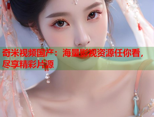 奇米视频国产：海量影视资源任你看，尽享精彩片源  第1张