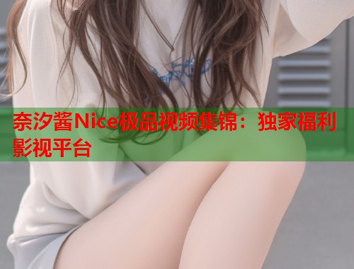 奈汐酱Nice极品视频集锦：独家福利影视平台  第1张
