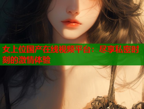 女上位国产在线视频平台：尽享私密时刻的激情体验  第1张