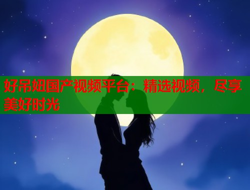 好吊妞国产视频平台：精选视频，尽享美好时光  第2张