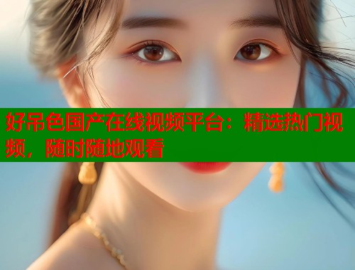 好吊色国产在线视频平台：精选热门视频，随时随地观看  第1张