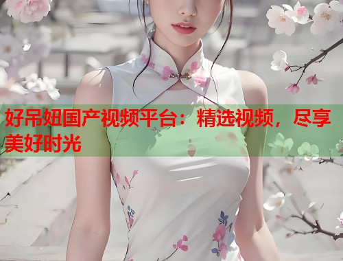 好吊妞国产视频平台：精选视频，尽享美好时光  第1张