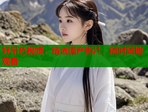 好吊色视频：精选国产影片，随时随地观看  第1张