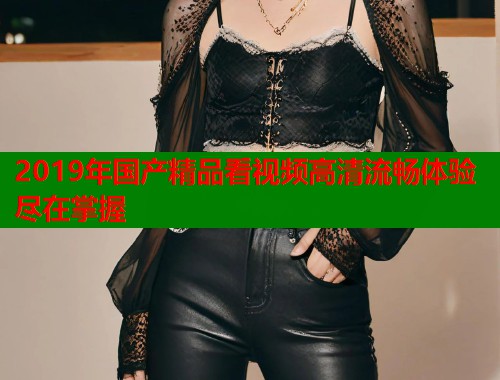 2019年国产精品看视频高清流畅体验尽在掌握  第1张