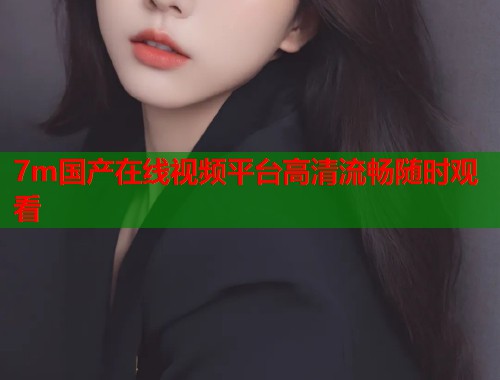 7m国产在线视频平台高清流畅随时观看  第1张