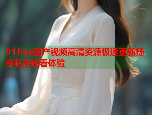 91free国产视频高清资源极速更新畅享私密观看体验  第1张