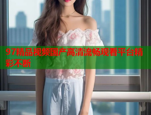 97精品视频国产高清流畅观看平台精彩不断  第1张